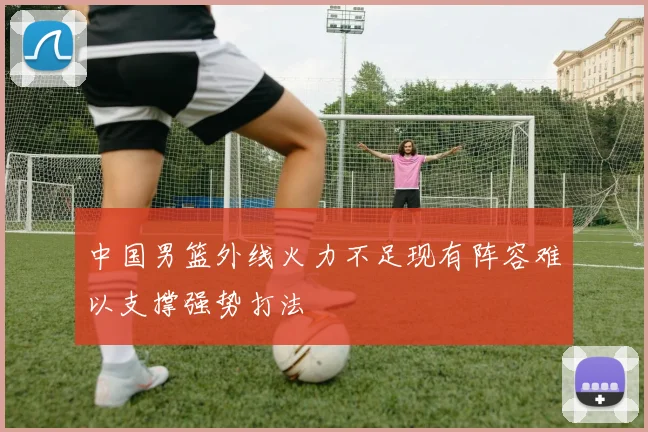 中国男篮外线火力不足现有阵容难以支撑强势打法
