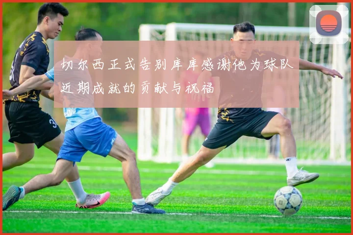 切尔西正式告别库库感谢他为球队近期成就的贡献与祝福