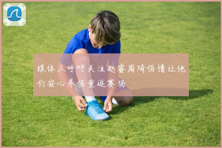 媒体人呼吁关注赵睿周琦伤情让他们安心养伤重返赛场
