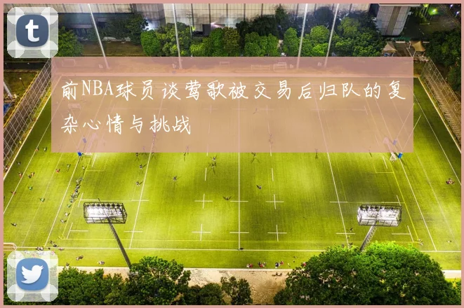 前NBA球员谈莺歌被交易后归队的复杂心情与挑战