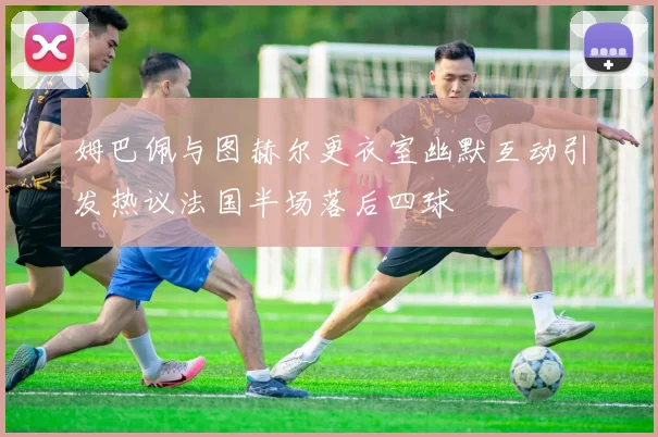 姆巴佩与图赫尔更衣室幽默互动引发热议法国半场落后四球