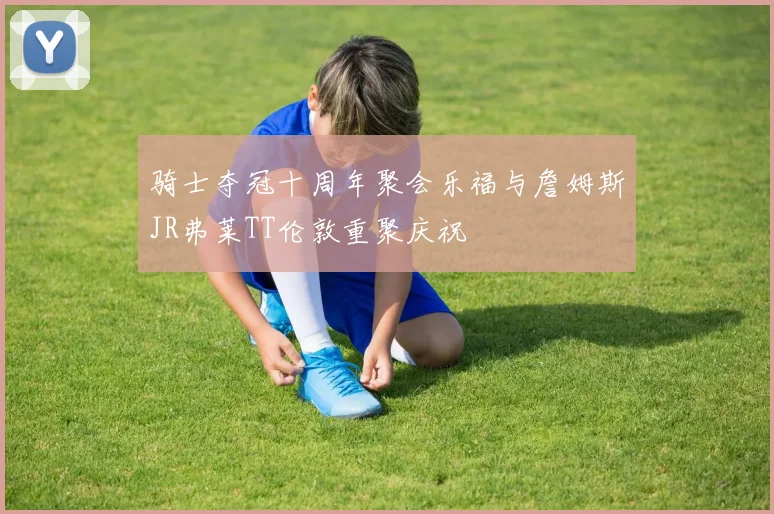 骑士夺冠十周年聚会乐福与詹姆斯JR弗莱TT伦敦重聚庆祝