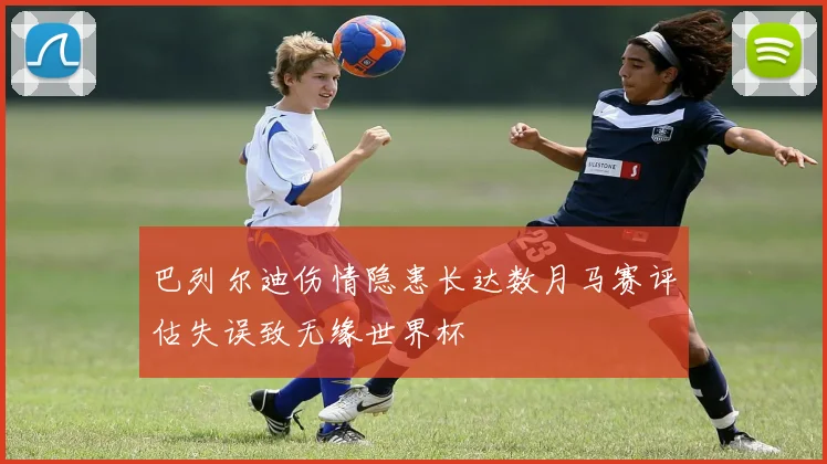 巴列尔迪伤情隐患长达数月马赛评估失误致无缘世界杯