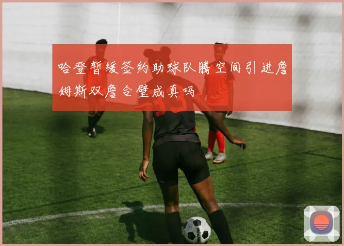 哈登暂缓签约助球队腾空间引进詹姆斯双詹合璧成真吗