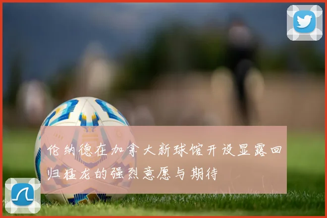 伦纳德在加拿大新球馆开设显露回归猛龙的强烈意愿与期待