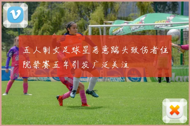 五人制女足球星恶意踹头致伤者住院禁赛五年引发广泛关注