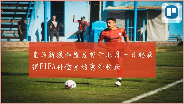 皇马新援加盟后将于七月一日起获得FIFA补偿金的意外收获