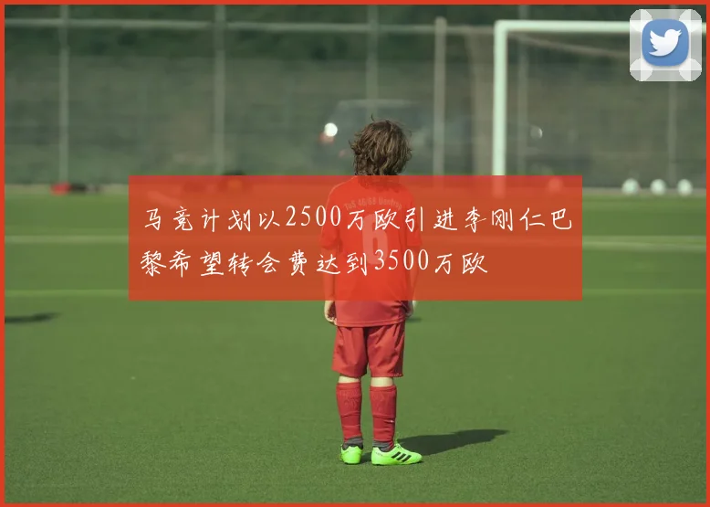 马竞计划以2500万欧引进李刚仁巴黎希望转会费达到3500万欧