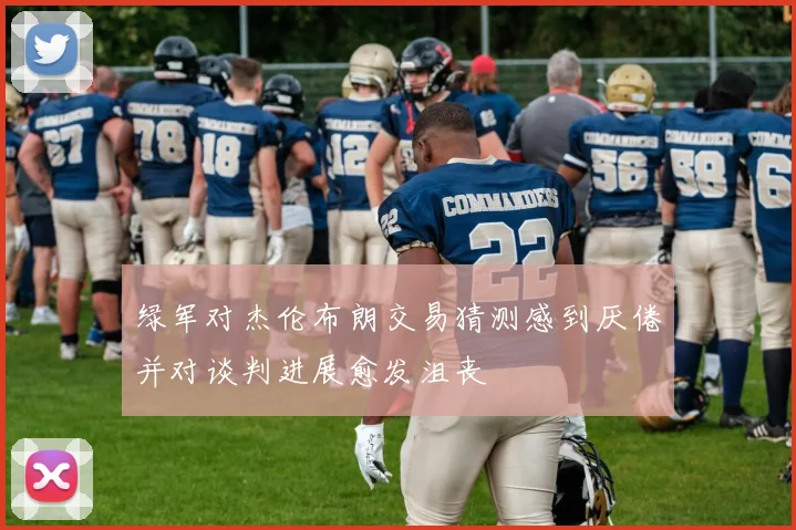 绿军对杰伦布朗交易猜测感到厌倦并对谈判进展愈发沮丧