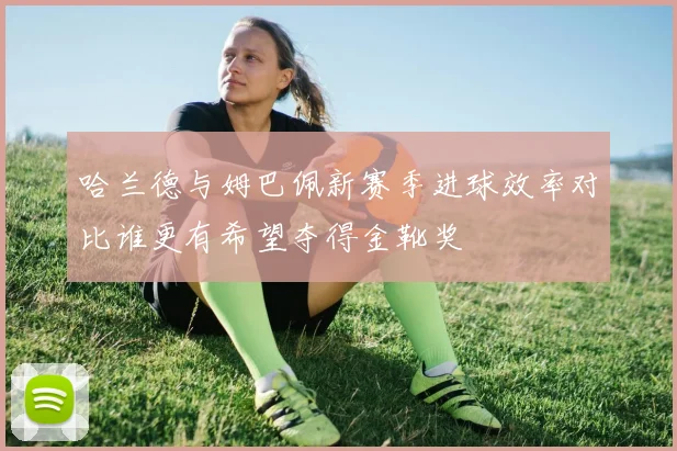 哈兰德与姆巴佩新赛季进球效率对比谁更有希望夺得金靴奖