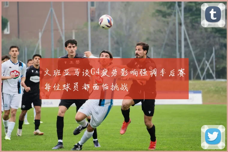 文班亚马谈G4疲劳影响强调季后赛每位球员都面临挑战