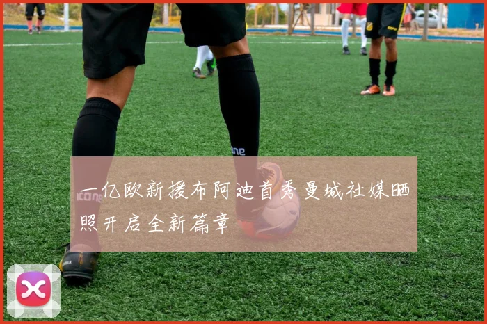 一亿欧新援布阿迪首秀曼城社媒晒照开启全新篇章