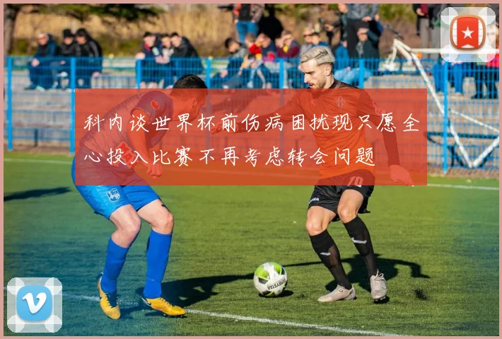 科内谈世界杯前伤病困扰现只愿全心投入比赛不再考虑转会问题