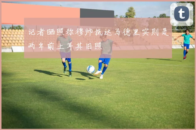 记者晒照称穆帅抵达马德里实则是两年前土耳其旧照