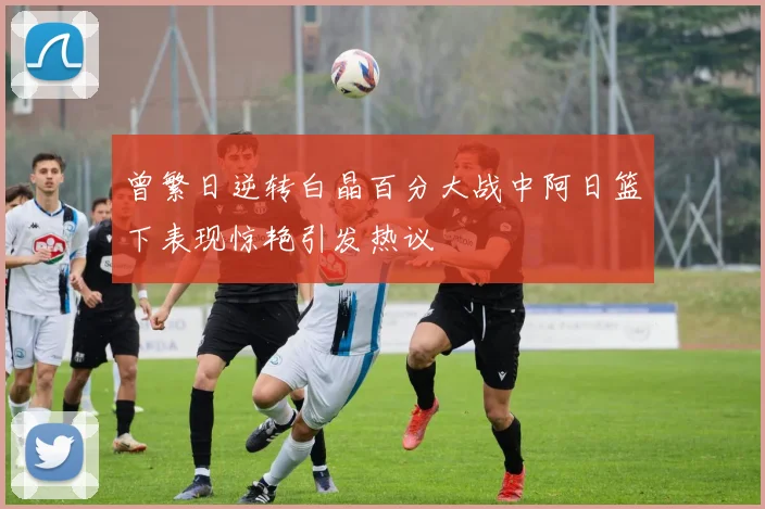 曾繁日逆转白晶百分大战中阿日篮下表现惊艳引发热议